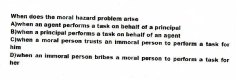 When does the moral hazard problem arise
A)when an agent performs a task on behalf of a principal
B)when a principal performs a task on behalf of an agent
C)when a moral person trusts an immoral person to perform a task for him
D)when an immoral person bribes a moral person to perform a task for her