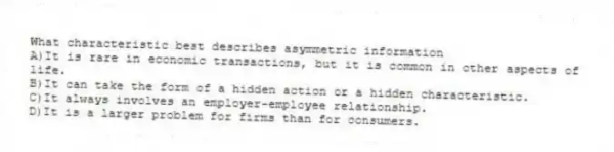 What characteristic best describes asymmetric information
A)It is rare in economic transactions, but it is common in other aspects of life.
B)It can take the form of a hidden action or a hidden characteristic.
C)It always involves an employer-employee relationship.
D)It is a larger problem for firms than for consumers.