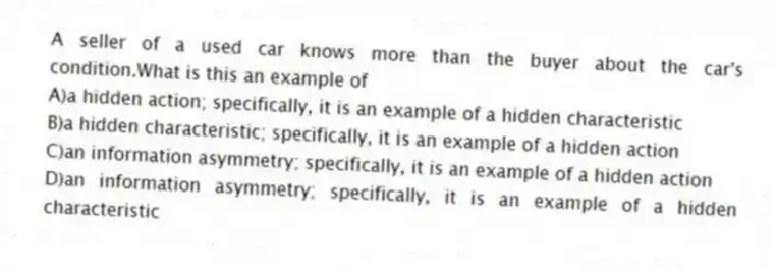 A seller of a used car knows more than the buyer about the car's condition.What is this an example of
A)a hidden action; specifically, it is an example of a hidden characteristic
B)a hidden characteristic; specifically, it is an example of a hidden action
C)an information asymmetry; specifically, it is an example of a hidden action
D)an information asymmetry; specifically, it is an example of a hidden characteristic