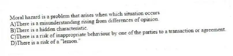 Moral hazard is a problem that arises when which situation occurs
A)There is a misunderstanding rising from differences of opinion.
B)There is a hidden characteristic.
C)There is a risk of inappropriate behaviour by one of the parties to a transaction or agreement.
D)There is a risk of a "lemon."