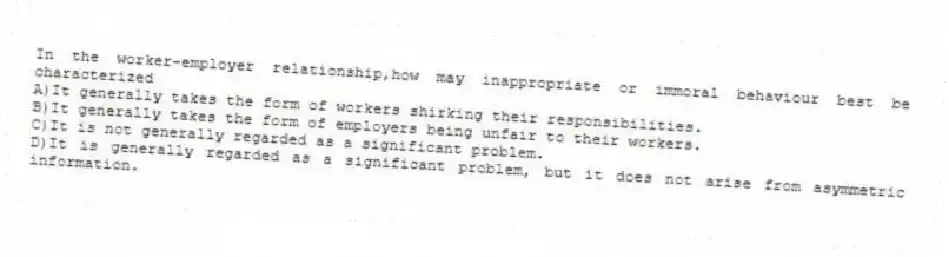 In the worker-employer relationship,how may inappropriate or immoral behaviour best be characterized
A)It generally takes the form of workers shirking their responsibilities.
B)It generally takes the form of employers being unfair to their workers.
C)It is not generally regarded as a significant problem.
D)It is generally regarded as a significant problem, but it does not arise from asymmetric information.