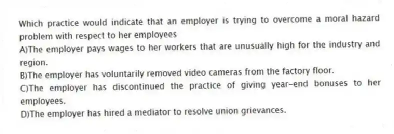 Which practice would indicate that an employer is trying to overcome a moral hazard problem with respect to her employees
A)The employer pays wages to her workers that are unusually high for the industry and region.
B)The employer has voluntarily removed video cameras from the factory floor.
C)The employer has discontinued the practice of giving year-end bonuses to her employees.
D)The employer has hired a mediator to resolve union grievances.
