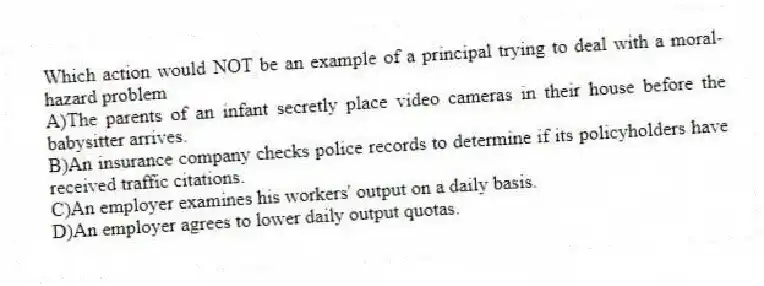 Which action would NOT be an example of a principal trying to deal with a moral-hazard problem
A)The parents of an infant secretly place video cameras in their house before the babysitter arrives.
B)An insurance company checks police records to determine if its policyholders have received traffic citations.
C)An employer examines his workers' output on a daily basis.
D)An employer agrees to lower daily output quotas.