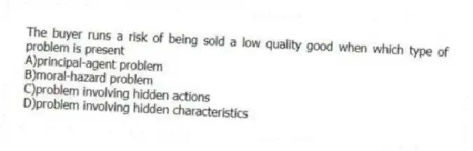 The buyer runs a risk of being sold a low quality good when which type of problem is present
A)principal-agent problem
B)moral-hazard problem
C)problem involving hidden actions
D)problem involving hidden characteristics