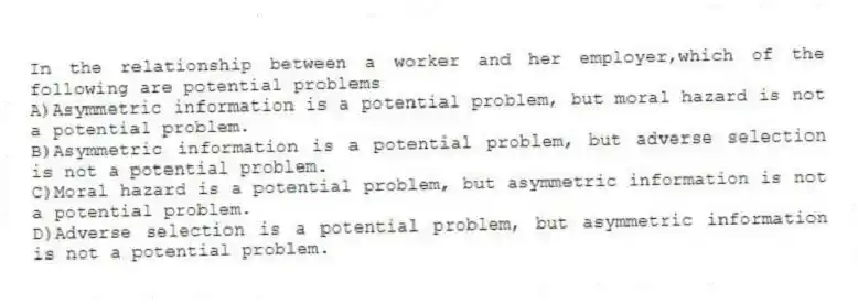 In the relationship between a worker and her employer,which of the following are potential problems
A)Asymmetric information is a potential problem, but moral hazard is not a potential problem.
B)Asymmetric information is a potential problem, but adverse selection is not a potential problem.
C)Moral hazard is a potential problem, but asymmetric information is not a potential problem.
D)Adverse selection is a potential problem, but asymmetric information is not a potential problem.