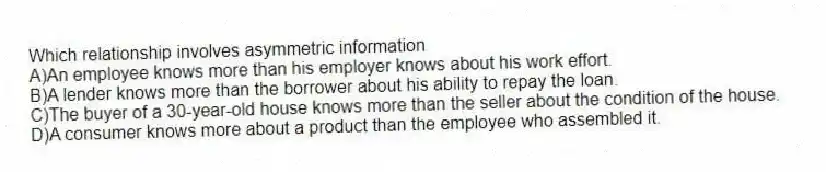 Which relationship involves asymmetric information
A)An employee knows more than his employer knows about his work effort.
B)A lender knows more than the borrower about his ability to repay the loan.
C)The buyer of a 30-year-old house knows more than the seller about the condition of the house.
D)A consumer knows more about a product than the employee who assembled it.