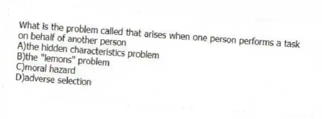 What is the problem called that arises when one person performs a task on behalf of another person
A)the hidden characteristics problem
B)the "lemons" problem
C)moral hazard
D)adverse selection