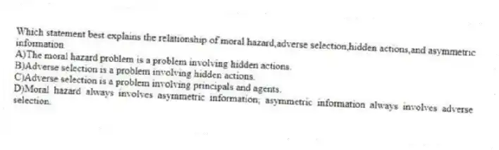 Which statement best explains the relationship of moral hazard,adverse selection,hidden actions,and asymmetric information
A)The moral hazard problem is a problem involving hidden actions.
B)Adverse selection is a problem involving hidden actions.
C)Adverse selection is a problem involving principals and agents.
D)Moral hazard always involves asymmetric information; asymmetric information always involves adverse selection.