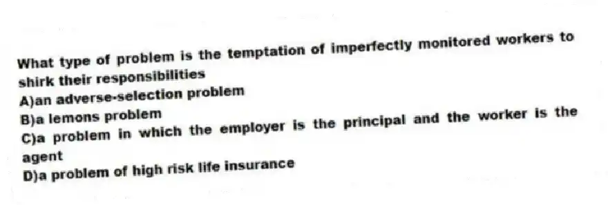 What type of problem is the temptation of imperfectly monitored workers to shirk their responsibilities
A)an adverse-selection problem
B)a lemons problem
C)a problem in which the employer is the principal and the worker is the agent
D)a problem of high risk life insurance