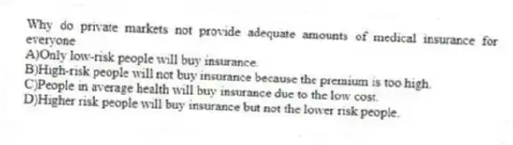 Why do private markets not provide adequate amounts of medical insurance for everyone
A)Only low-risk people will buy insurance.
B)High-risk people will not buy insurance because the premium is too high.
C)People in average health will buy insurance due to the low cost.
D)Higher risk people will buy insurance but not the lower risk people.