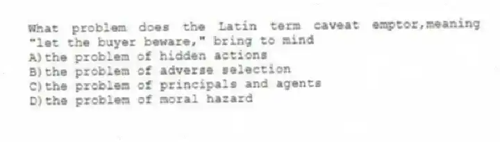 What problem does the Latin term caveat emptor,meaning "let the buyer beware," bring to mind
A)the problem of hidden actions
B)the problem of adverse selection
C)the problem of principals and agents
D)the problem of moral hazard