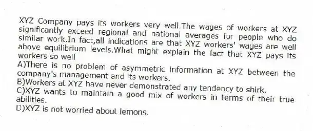 XYZ Company pays its workers very well.The wages of workers at XYZ significantly exceed regional and national averages for people who do similar work.In fact,all indications are that XYZ workers' wages are well above equilibrium levels.What might explain the fact that XYZ pays its workers so well
A)There is no problem of asymmetric information at XYZ between the company's management and its workers.
B)Workers at XYZ have never demonstrated any tendency to shirk.
C)XYZ wants to maintain a good mix of workers in terms of their true abilities.
D)XYZ is not worried about lemons.