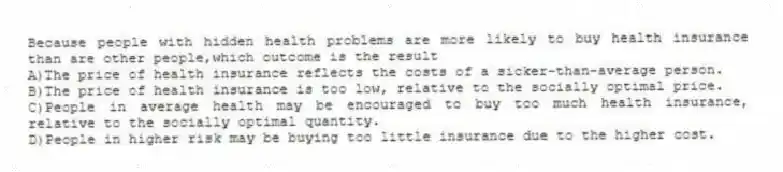 Because people with hidden health problems are more likely to buy health insurance than are other people,which outcome is the result
A)The price of health insurance reflects the costs of a sicker-than-average person.
B)The price of health insurance is too low, relative to the socially optimal price.
C)People in average health may be encouraged to buy too much health insurance, relative to the socially optimal quantity.
D)People in higher risk may be buying too little insurance due to the higher cost.