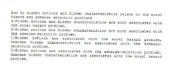How do hidden actions and hidden characteristics relate to the moral hazard and adverse selection problems
A)Hidden actions and hidden characteristics are both associated with the moral hazard problem.
B)Hidden actions and hidden characteristics are both associated with the adverse-selection problem.
C)Hidden actions are associated with the moral hazard problem, whereas hidden characteristics are associated with the adverse-selection problem.
D)Hidden actions are associated with the adverse-selection problem, whereas hidden characteristics are associated with the moral hazard problem.