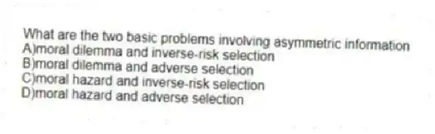 What are the two basic problems involving asymmetric information
A)moral dilemma and inverse-risk selection
B)moral dilemma and adverse selection
C)moral hazard and inverse-risk selection
D)moral hazard and adverse selection