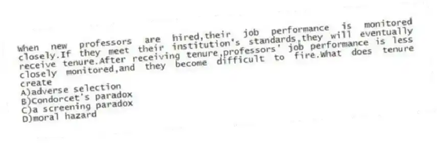 When new professors are hired,their job performance is monitored closely.If they meet their institution's standards,they will eventually receive tenure.After receiving tenure,professors' job performance is less closely monitored,and they become difficult to fire.What does tenure create
A)adverse selection
B)Condorcet's paradox
C)a screening paradox
D)moral hazard