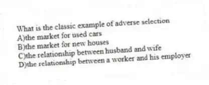 What is the classic example of adverse selection
A)the market for used cars
B)the market for new houses
C)the relationship between husband and wife
D)the relationship between a worker and his employer
