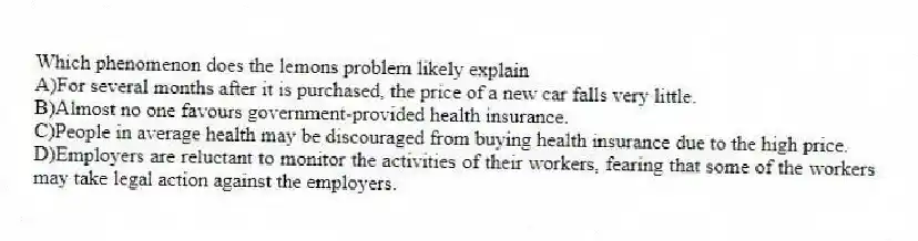 Which phenomenon does the lemons problem likely explain
A)For several months after it is purchased, the price of a new car falls very little.
B)Almost no one favours government-provided health insurance.
C)People in average health may be discouraged from buying health insurance due to the high price.
D)Employers are reluctant to monitor the activities of their workers, fearing that some of the workers may take legal action against the employers.