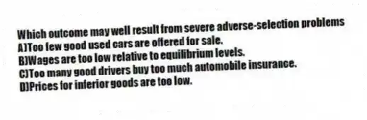 Which outcome may well result from severe adverse-selection problems
A)Too few good used cars are offered for sale.
B)Wages are too low relative to equilibrium levels.
C)Too many good drivers buy too much automobile insurance.
D)Prices for inferior goods are too low.