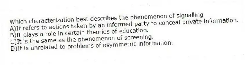 Which characterization best describes the phenomenon of signalling
A)It refers to actions taken by an informed party to conceal private information.
B)It plays a role in certain theories of education.
C)It is the same as the phenomenon of screening.
D)It is unrelated to problems of asymmetric information.