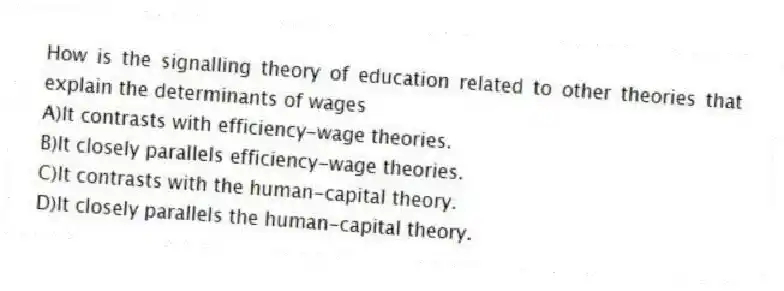 How is the signalling theory of education related to other theories that explain the determinants of wages
A)It contrasts with efficiency-wage theories.
B)It closely parallels efficiency-wage theories.
C)It contrasts with the human-capital theory.
D)It closely parallels the human-capital theory.