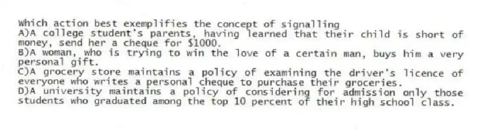 Which action best exemplifies the concept of signalling
A)A college student's parents, having learned that their child is short of money, send her a cheque for $1000.
B)A woman, who is trying to win the love of a certain man, buys him a very personal gift.
C)A grocery store maintains a policy of examining the driver's licence of everyone who writes a personal cheque to purchase their groceries.
D)A university maintains a policy of considering for admission only those students who graduated among the top 10 percent of their high school class.