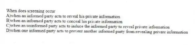 When does screening occur
A)when an informed party acts to reveal his private information
B)when an informed party acts to conceal his private information
C)when an uninformed party acts to induce the informed party to reveal private information
D)when one informed party acts to prevent another informed party from revealing private information