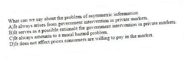 What can we say about the problem of asymmetric information
A)It always arises from government intervention in private markets.
B)It serves as a possible rationale for government intervention in private markets.
C)It always amounts to a moral hazard problem.
D)It does not affect prices consumers are willing to pay in the market.