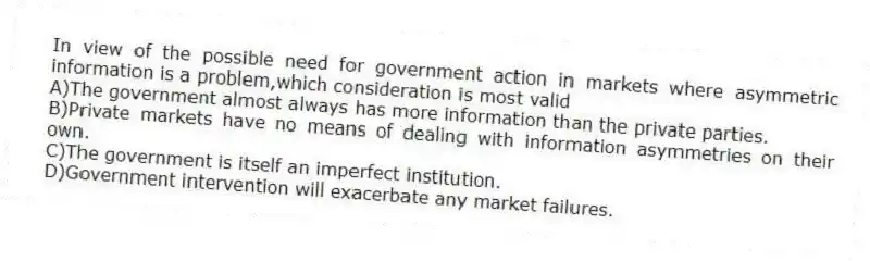 In view of the possible need for government action in markets where asymmetric information is a problem,which consideration is most valid
A)The government almost always has more information than the private parties.
B)Private markets have no means of dealing with information asymmetries on their own.
C)The government is itself an imperfect institution.
D)Government intervention will exacerbate any market failures.