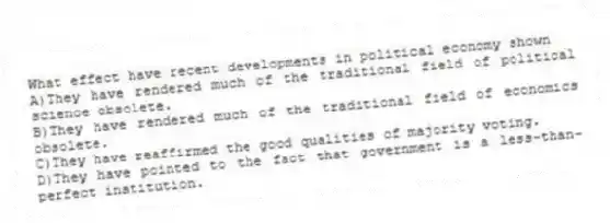 What effect have recent developments in political economy shown
A)They have rendered much of the traditional field of political science obsolete.
B)They have rendered much of the traditional field of economics obsolete.
C)They have reaffirmed the good qualities of majority voting.
D)They have pointed to the fact that government is a less-than-perfect institution.
