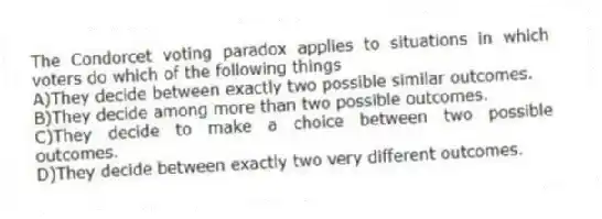 The Condorcet voting paradox applies to situations in which voters do which of the following things
A)They decide between exactly two possible similar outcomes.
B)They decide among more than two possible outcomes.
C)They decide to make a choice between two possible outcomes.
D)They decide between exactly two very different outcomes.