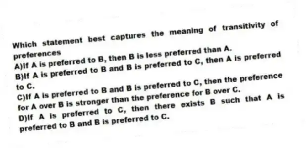 Which statement best captures the meaning of transitivity of preferences
A)If A is preferred to B, then B is less preferred than A.
B)If A is preferred to B and B is preferred to C, then A is preferred to C.
C)If A is preferred to B and B is preferred to C, then the preference for A over B is stronger than the preference for B over C.
D)If A is preferred to C, then there exists B such that A is preferred to B and B is preferred to C.