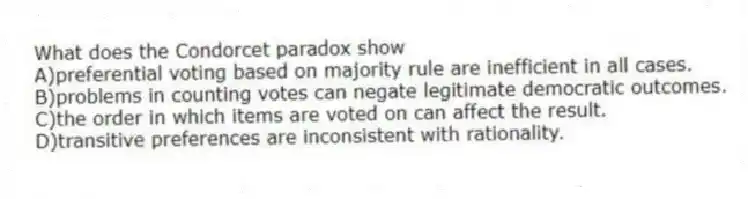 What does the Condorcet paradox show
A)preferential voting based on majority rule are inefficient in all cases.
B)problems in counting votes can negate legitimate democratic outcomes.
C)the order in which items are voted on can affect the result.
D)transitive preferences are inconsistent with rationality.