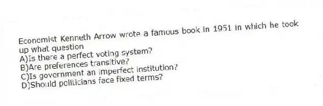 Economist Kenneth Arrow wrote a famous book in 1951 in which he took up what question
A)Is there a perfect voting system?
B)Are preferences transitive?
C)Is government an imperfect institution?
D)Should politicians face fixed terms?