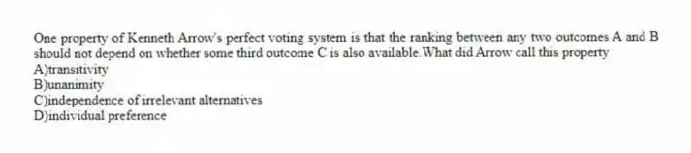 One property of Kenneth Arrow's perfect voting system is that the ranking between any two outcomes A and B should not depend on whether some third outcome C is also available.What did Arrow call this property
A)transitivity
B)unanimity
C)independence of irrelevant alternatives
D)individual preference