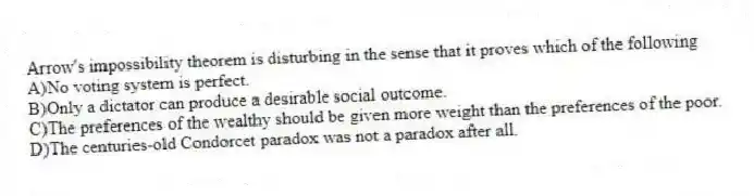 Arrow's impossibility theorem is disturbing in the sense that it proves which of the following
A)No voting system is perfect.
B)Only a dictator can produce a desirable social outcome.
C)The preferences of the wealthy should be given more weight than the preferences of the poor.
D)The centuries-old Condorcet paradox was not a paradox after all.