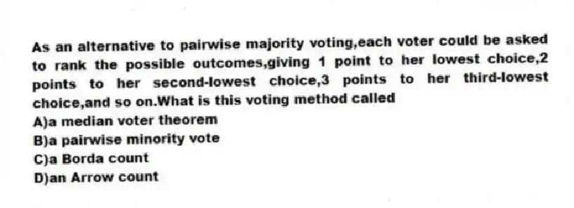 As an alternative to pairwise majority voting,each voter could be asked to rank the possible outcomes,giving 1 point to her lowest choice,2 points to her second-lowest choice,3 points to her third-lowest choice,and so on.What is this voting method called
A)a median voter theorem
B)a pairwise minority vote
C)a Borda count
D)an Arrow count