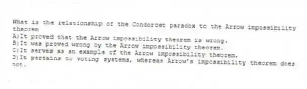 What is the relationship of the Condorcet paradox to the Arrow impossibility theorem
A)It proved that the Arrow impossibility theorem is wrong.
B)It was proved wrong by the Arrow impossibility theorem.
C)It serves as an example of the Arrow impossibility theorem.
D)It pertains to voting systems, whereas Arrow's impossibility theorem does not.