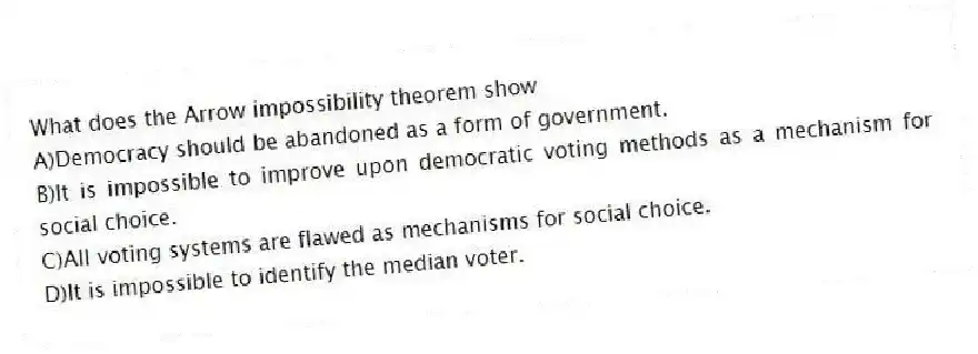 What does the Arrow impossibility theorem show
A)Democracy should be abandoned as a form of government.
B)It is impossible to improve upon democratic voting methods as a mechanism for social choice.
C)All voting systems are flawed as mechanisms for social choice.
D)It is impossible to identify the median voter.