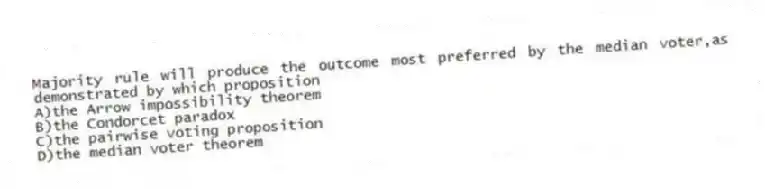 Majority rule will produce the outcome most preferred by the median voter,as demonstrated by which proposition
A)the Arrow impossibility theorem
B)the Condorcet paradox
C)the pairwise voting proposition
D)the median voter theorem
