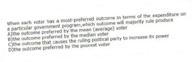 When each voter has a most-preferred outcome in terms of the expenditure on a particular government program,which outcome will majority rule produce
A)the outcome preferred by the mean (average) voter
B)the outcome preferred by the median voter
C)the outcome that causes the ruling political party to increase its power
D)the outcome preferred by the poorest voter