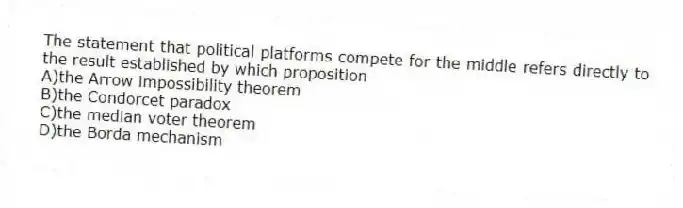 The statement that political platforms compete for the middle refers directly to the result established by which proposition
A)the Arrow impossibility theorem
B)the Condorcet paradox
C)the median voter theorem
D)the Borda mechanism