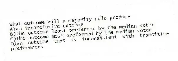 What outcome will a majority rule produce
A)an inconclusive outcome
B)the outcome least preferred by the median voter
C)the outcome most preferred by the median voter
D)an outcome that is inconsistent with transitive preferences
