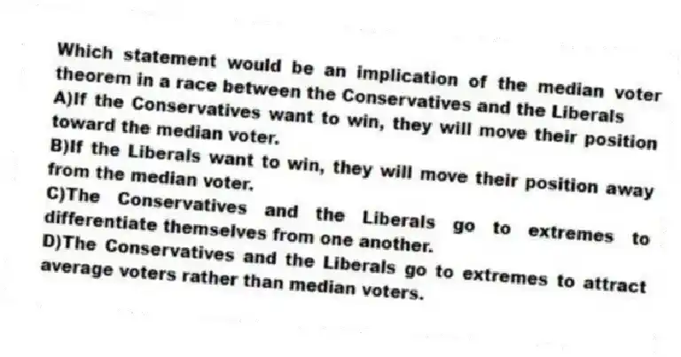 Which statement would be an implication of the median voter theorem in a race between the Conservatives and the Liberals
A)If the Conservatives want to win, they will move their position toward the median voter.
B)If the Liberals want to win, they will move their position away from the median voter.
C)The Conservatives and the Liberals go to extremes to differentiate themselves from one another.
D)The Conservatives and the Liberals go to extremes to attract average voters rather than median voters.