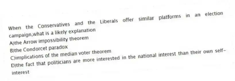 When the Conservatives and the Liberals offer similar platforms in an election campaign,what is a likely explanation
A)the Arrow impossibility theorem
B)the Condorcet paradox
C)implications of the median voter theorem
D)the fact that politicians are more interested in the national interest than their own self-interest