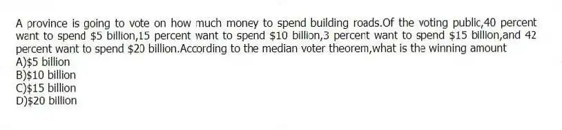 A province is going to vote on how much money to spend building roads.Of the voting public,40 percent want to spend $5 billion,15 percent want to spend $10 billion,3 percent want to spend $15 billion,and 42 percent want to spend $20 billion.According to the median voter theorem,what is the winning amount
A)$5 billion
B)$10 billion
C)$15 billion
D)$20 billion