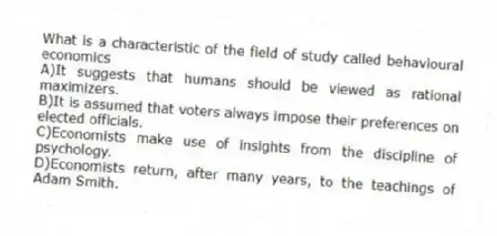 What is a characteristic of the field of study called behavioural economics
A)It suggests that humans should be viewed as rational maximizers.
B)It is assumed that voters always impose their preferences on elected officials.
C)Economists make use of insights from the discipline of psychology.
D)Economists return, after many years, to the teachings of Adam Smith.