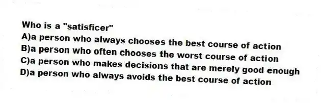 Who is a "satisficer"
A)a person who always chooses the best course of action
B)a person who often chooses the worst course of action
C)a person who makes decisions that are merely good enough
D)a person who always avoids the best course of action