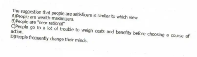 The suggestion that people are satisficers is similar to which view
A)People are wealth-maximizers.
B)People are "near rational"
C)People go to a lot of trouble to weigh costs and benefits before choosing a course of action.
D)People frequently change their minds.