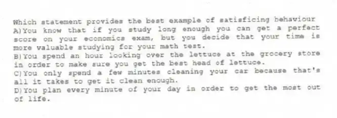 Which statement provides the best example of satisficing behaviour
A)You know that if you study long enough you can get a perfect score on your economics exam, but you decide that your time is more valuable studying for your math test.
B)You spend an hour looking over the lettuce at the grocery store in order to make sure you get the best head of lettuce.
C)You only spend a few minutes cleaning your car because that's all it takes to get it clean enough.
D)You plan every minute of your day in order to get the most out of life.